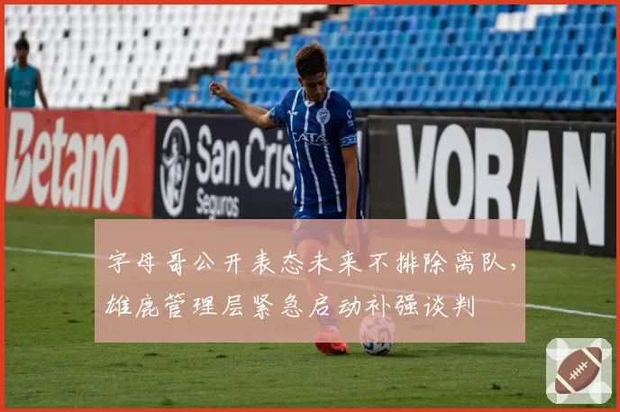 字母哥公开表态未来不排除离队，雄鹿管理层紧急启动补强谈判