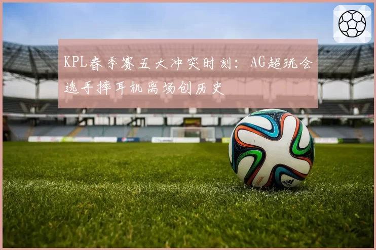 KPL春季赛五大冲突时刻：AG超玩会选手摔耳机离场创历史