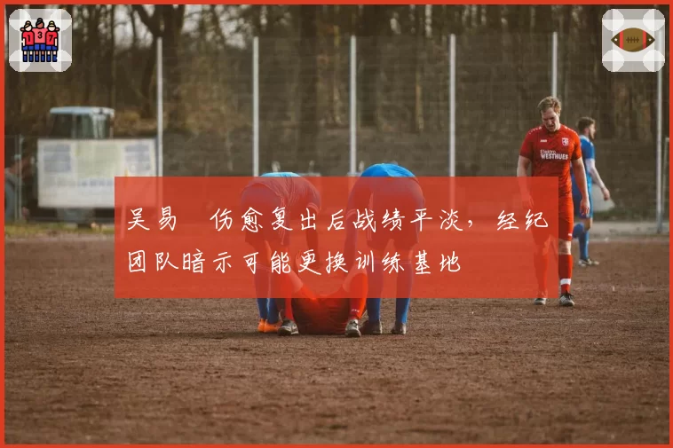 吴易昺伤愈复出后战绩平淡，经纪团队暗示可能更换训练基地