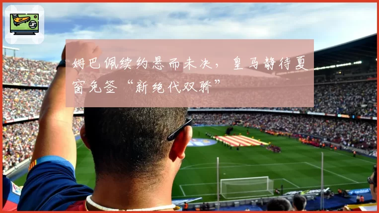 姆巴佩续约悬而未决，皇马静待夏窗免签“新绝代双骄”