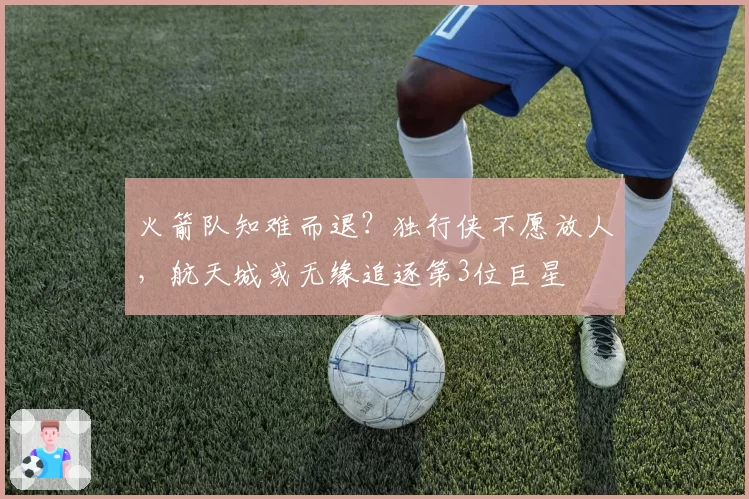 火箭队知难而退?独行侠不愿放人,航天城或无缘追逐第3位巨星
