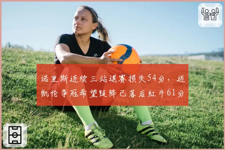 诺里斯连续三站退赛损失54分，迈凯伦争冠希望陡降已落后红牛61分