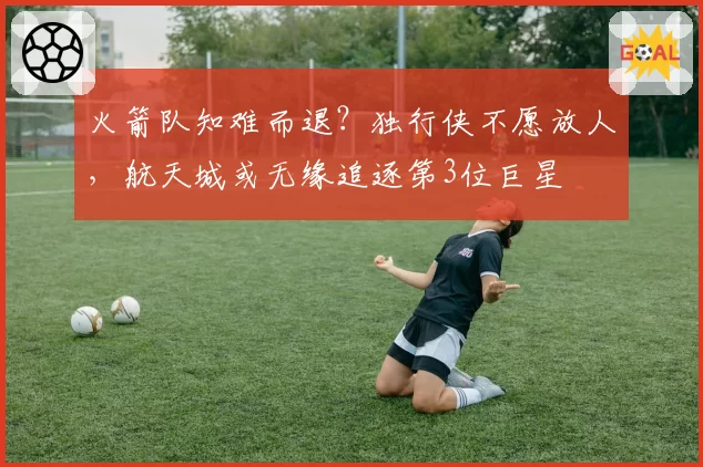 火箭队知难而退?独行侠不愿放人,航天城或无缘追逐第3位巨星