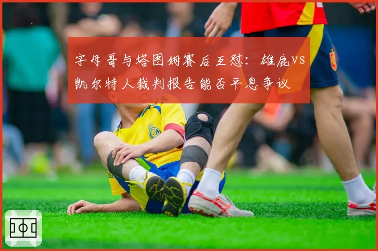 字母哥与塔图姆赛后互怼：雄鹿vs凯尔特人裁判报告能否平息争议