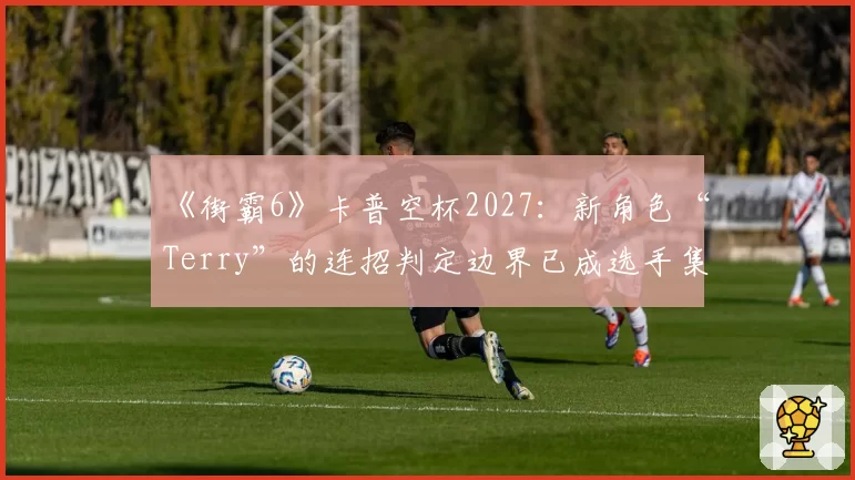 《街霸6》卡普空杯2027：新角色“Terry”的连招判定边界已成选手集体议题