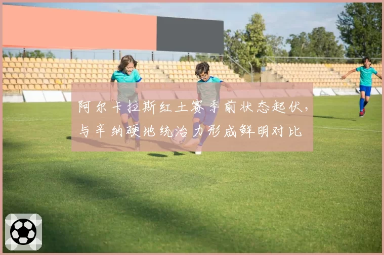 阿尔卡拉斯红土赛季前状态起伏,与辛纳硬地统治力形成鲜明对比