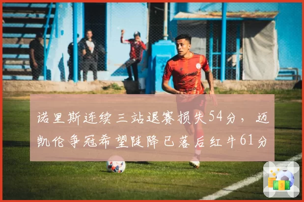 诺里斯连续三站退赛损失54分，迈凯伦争冠希望陡降已落后红牛61分