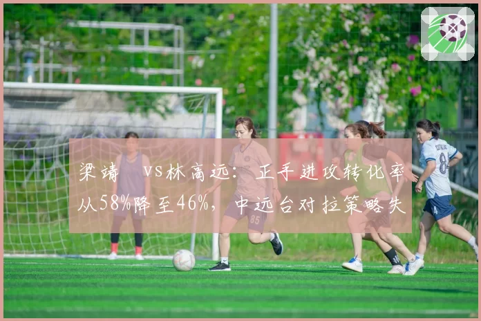 梁靖崑vs林高远：正手进攻转化率从58%降至46%，中远台对拉策略失灵