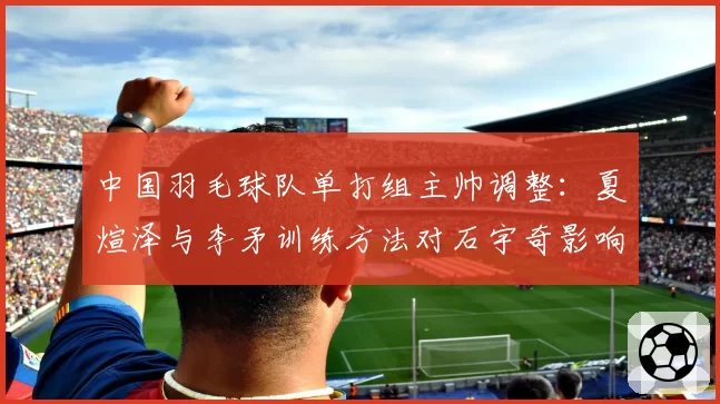 中国羽毛球队单打组主帅调整:夏煊泽与李矛训练方法对石宇奇影响