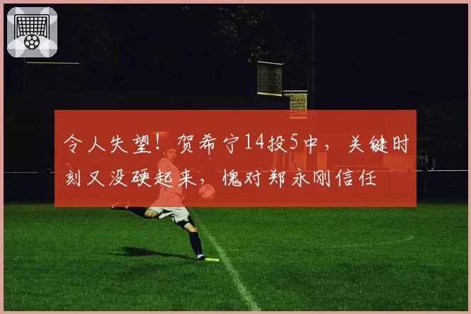 令人失望！贺希宁14投5中，关键时刻又没硬起来，愧对郑永刚信任
