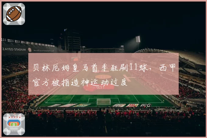 贝林厄姆皇马首季狂刷11球，西甲官方被指造神运动过度