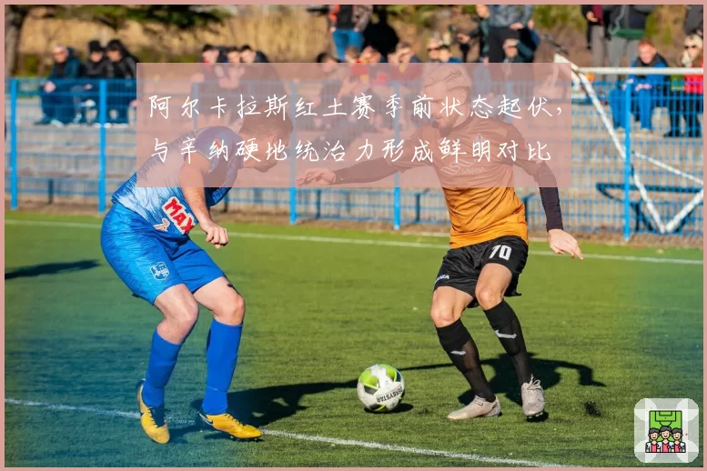 阿尔卡拉斯红土赛季前状态起伏,与辛纳硬地统治力形成鲜明对比