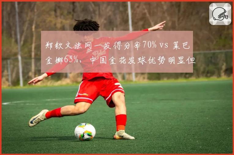 郑钦文法网一发得分率70% vs 莱巴金娜65%，中国金花发球优势明显但二发偏弱
