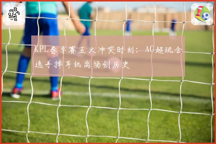 KPL春季赛五大冲突时刻：AG超玩会选手摔耳机离场创历史