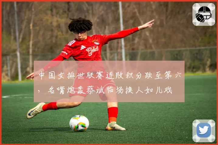 中国女排世联赛连败积分跌至第六,名嘴炮轰蔡斌临场换人如儿戏