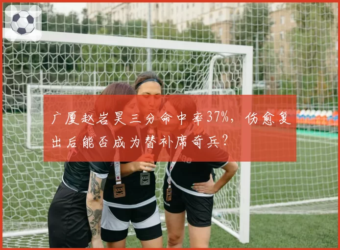 广厦赵岩昊三分命中率37%，伤愈复出后能否成为替补席奇兵？