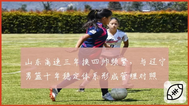 山东高速三年换四帅频繁，与辽宁男篮十年稳定体系形成管理对照