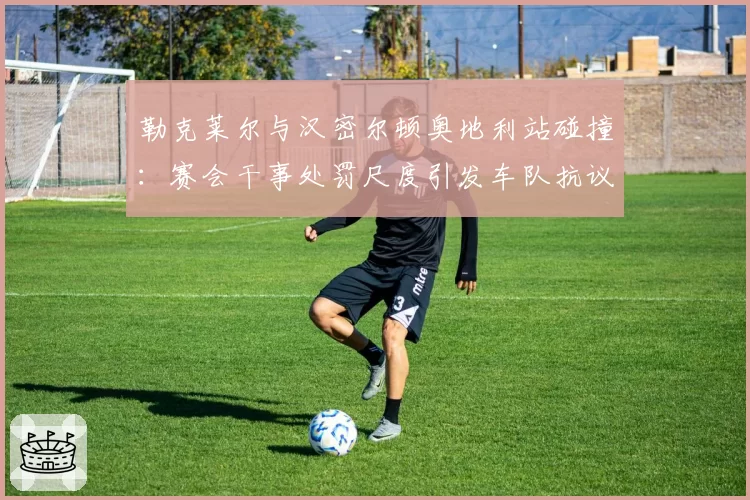 勒克莱尔与汉密尔顿奥地利站碰撞：赛会干事处罚尺度引发车队抗议