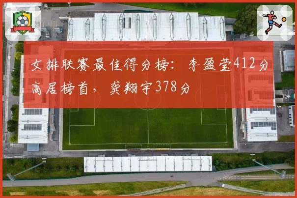 女排联赛最佳得分榜：李盈莹412分高居榜首，龚翔宇378分