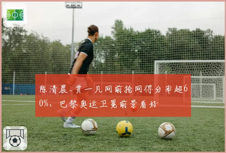 陈清晨_贾一凡网前抢网得分率超60%，巴黎奥运卫冕前景看好