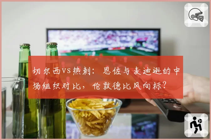 切尔西vs热刺：恩佐与麦迪逊的中场组织对比，伦敦德比风向标？