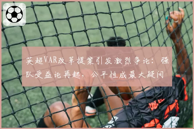 英超VAR改革提案引发激烈争论：强队受益论再起，公平性成最大疑问