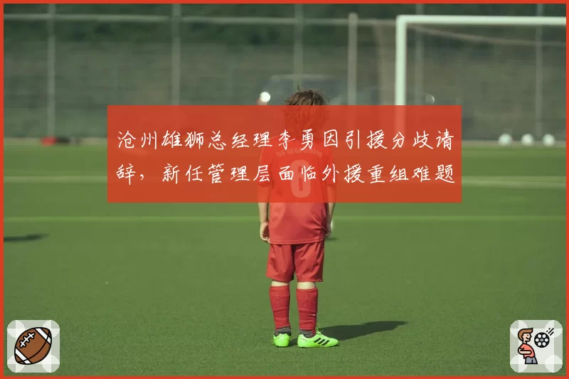 沧州雄狮总经理李勇因引援分歧请辞，新任管理层面临外援重组难题