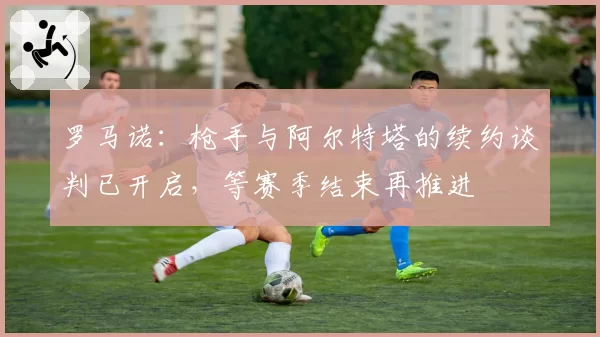 罗马诺：枪手与阿尔特塔的续约谈判已开启，等赛季结束再推进