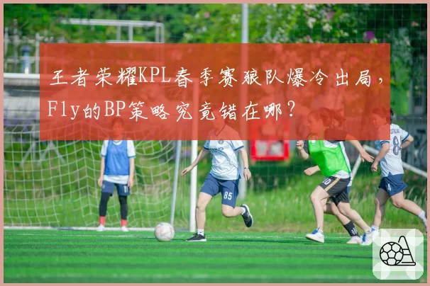 王者荣耀KPL春季赛狼队爆冷出局，Fly的BP策略究竟错在哪？