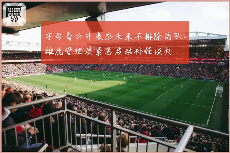 字母哥公开表态未来不排除离队，雄鹿管理层紧急启动补强谈判