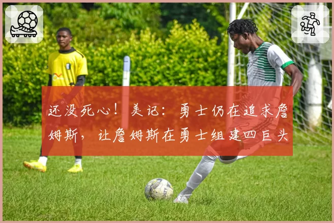 还没死心!美记:勇士仍在追求詹姆斯,让詹姆斯在勇士组建四巨头