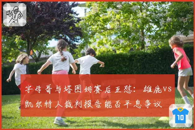 字母哥与塔图姆赛后互怼：雄鹿vs凯尔特人裁判报告能否平息争议