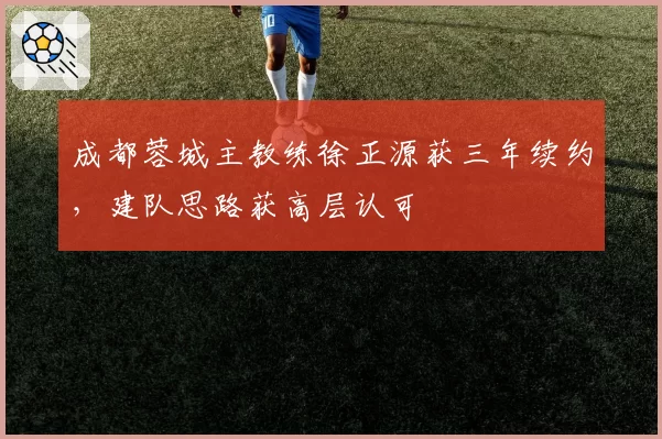 成都蓉城主教练徐正源获三年续约，建队思路获高层认可