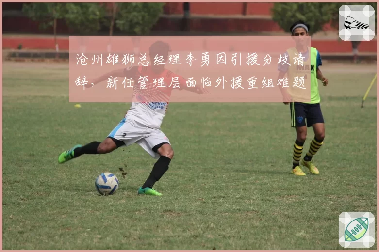 沧州雄狮总经理李勇因引援分歧请辞，新任管理层面临外援重组难题