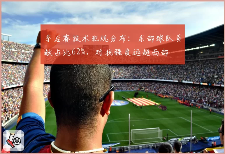 季后赛技术犯规分布:东部球队贡献占比62%,对抗强度远超西部