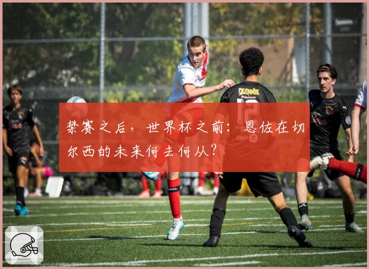 禁赛之后,世界杯之前:恩佐在切尔西的未来何去何从?