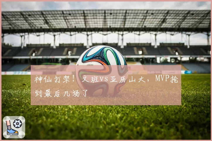 神仙打架!文班vs亚历山大,MVP抢到最后几场了