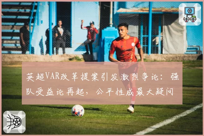 英超VAR改革提案引发激烈争论：强队受益论再起，公平性成最大疑问
