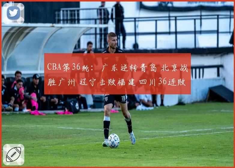 CBA第36轮：广东逆转青岛 北京战胜广州 辽宁击败福建 四川36连败