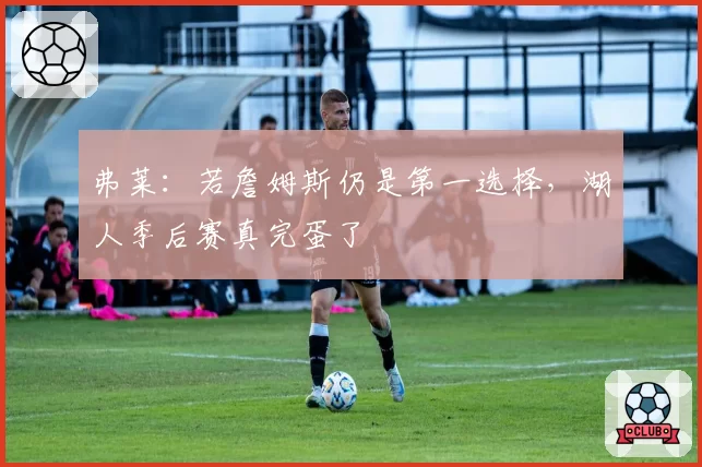 弗莱：若詹姆斯仍是第一选择，湖人季后赛真完蛋了