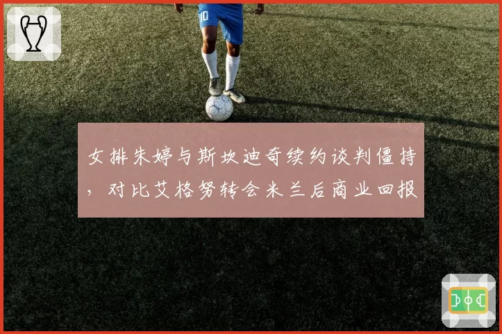 女排朱婷与斯坎迪奇续约谈判僵持，对比艾格努转会米兰后商业回报涨幅预期分化