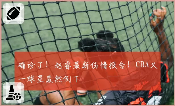 确诊了!赵睿最新伤情报告!CBA又一球星轰然倒下