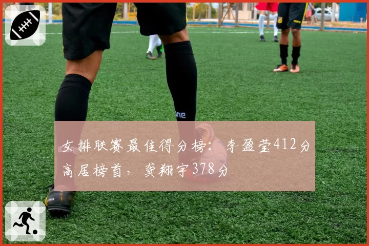 女排联赛最佳得分榜：李盈莹412分高居榜首，龚翔宇378分