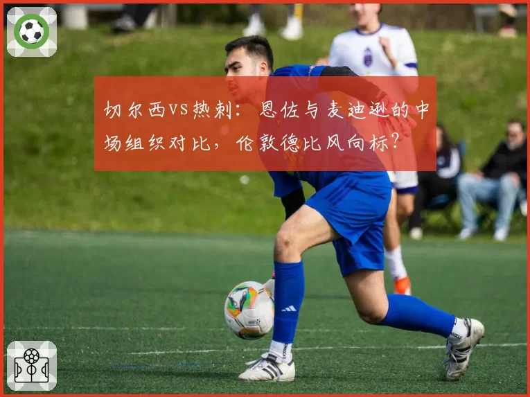 切尔西vs热刺：恩佐与麦迪逊的中场组织对比，伦敦德比风向标？