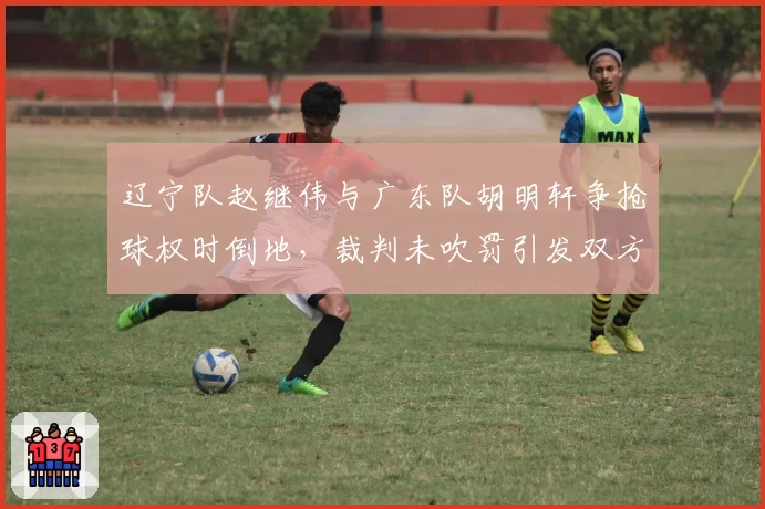 辽宁队赵继伟与广东队胡明轩争抢球权时倒地，裁判未吹罚引发双方教练组对骂