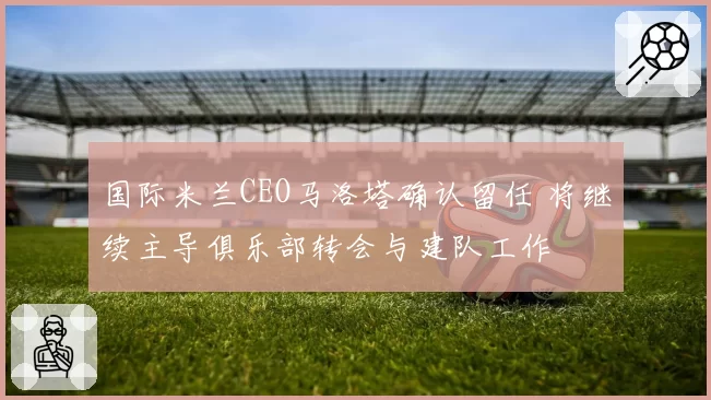 国际米兰CEO马洛塔确认留任 将继续主导俱乐部转会与建队工作