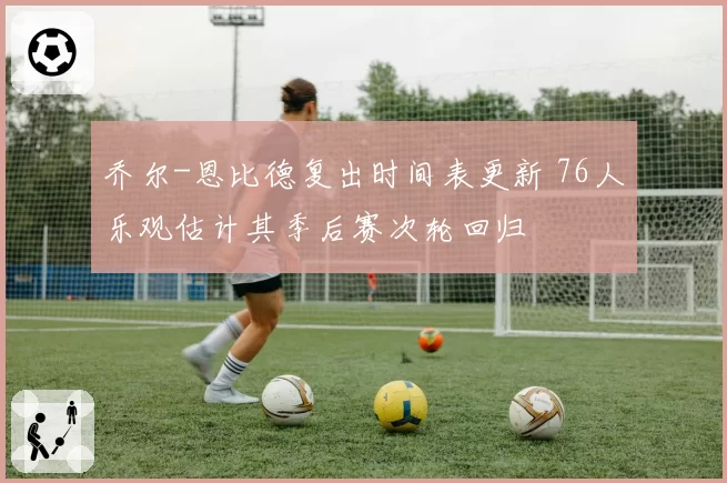 乔尔-恩比德复出时间表更新 76人乐观估计其季后赛次轮回归