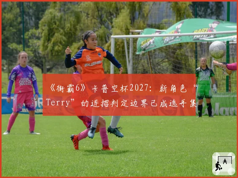 《街霸6》卡普空杯2027：新角色“Terry”的连招判定边界已成选手集体议题