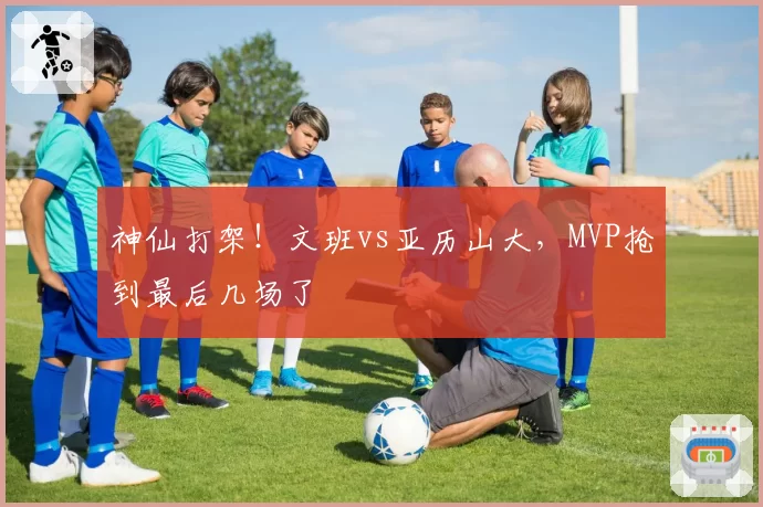 神仙打架!文班vs亚历山大,MVP抢到最后几场了