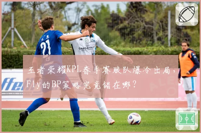 王者荣耀KPL春季赛狼队爆冷出局，Fly的BP策略究竟错在哪？